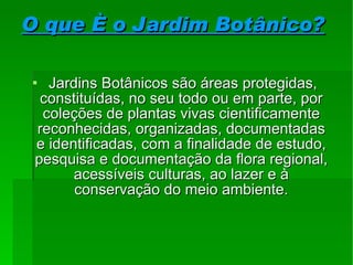 O que é o Jardim Botânico? Jardins Botânicos são áreas protegidas, constituídas, no seu todo ou em parte, por coleções de plantas vivas cientificamente reconhecidas, organizadas, documentadas e identificadas, com a finalidade de estudo, pesquisa e documentação da flora regional, acessíveis culturas, ao lazer e à conservação do meio ambiente . 