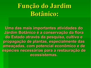 Uma das mais importantes atividades do Jardim Botânico é a conservação da flora do Estado através da pesquisa, cultivo e propagação de plantas, especialmente das ameaçadas, com potencial econômico e de espécies necessárias para a restauração de ecossistemas. Função do Jardim Botânico: 