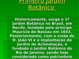Primeiro Jardim Botânico  Historicamente, surge o 1º Jardim Botânico no Brasil, em Recife, fundado pelo príncipe Maurício de Nassau em 1643. Posteriormente, com a vinda de D. João VI e a implantação do Jardim de Aclimatação, é fundado o Jardim Botânico do Rio de Janeiro, sendo hoje considerado como patrimônio nacional de grande importância. 