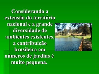 Considerando a extensão do território nacional e a grande diversidade de ambientes existentes, a contribuição brasileira em números de jardins é  muito pequena.  