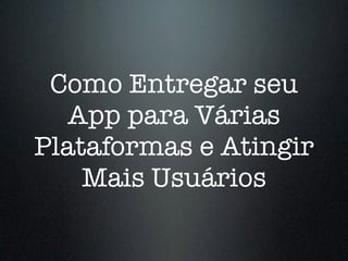 Como Entregar seu
App para Várias
Plataformas e Atingir
Mais Usuários
 