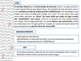 LEAD
O cientista David Liu, da Universidade de Harvard, chama “cirurgia química”
a esta recente técnica que desenvolveu. Ao contrário do que acontece com a
mais mediática versão de edição genética CRISPR/Cas9, esta abordagem não
implica um corte no ADN para corrigir um “erro”. Em vez disso, com este
novo editor genético, as “letras” do nosso ADN que estão no lugar errado
são “substituídas”, sem cortes, como se se tratasse de uma autocorrecção
nas células. Num artigo publicado na revista Nature esta quinta-feira, David
Liu revela que esta “cirurgia química” já pode ser usada nas quatro bases de
pares do genoma, as quatro letras do nosso ADN.
DESENVOLVIMENTO
- Explicação da nova técnica;
- Aplicabilidade na reparação do DNA ( em caso de doenças genéticas);
- Diferenças comparativamente à CRISPR/Cas9.
FIM
- A jornalista expressa a ideia de que há muita investigação ainda a realizar,
deixando o leitor curioso na busca de novos artigos.
 