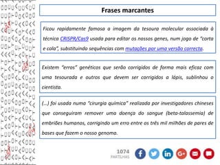 Frases marcantes
Ficou rapidamente famosa a imagem da tesoura molecular associada à
técnica CRISPR/Cas9 usada para editar os nossos genes, num jogo de “corta
e cola”, substituindo sequências com mutações por uma versão correcta.
Existem “erros” genéticos que serão corrigidos de forma mais eficaz com
uma tesourada e outros que devem ser corrigidos a lápis, sublinhou o
cientista.
(…) foi usada numa “cirurgia química” realizada por investigadores chineses
que conseguiram remover uma doença do sangue (beta-talassemia) de
embriões humanos, corrigindo um erro entre os três mil milhões de pares de
bases que fazem o nosso genoma.
 