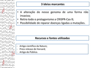 3 ideias marcantes
• A alteração do nosso genoma de uma forma não
invasiva;
• Retira todo o protagonismo a CRISPR-Cas-9;
• Possibilidade de reparar doenças ligadas a mutações.
Recursos e fontes utilizadas
- Artigo científico da Nature;
- Press release de Harvard;
- Artigo do Público.
 