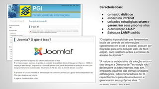 Características: 
● conteúdo didático 
● espaço na intranet 
● unidades estratégicas criam e 
gerenciam seus próprios sites 
● Autenticação LDAP 
● Estrutura LAMP padrão 
"O objetivo é possibilitar que ferramentas 
locais de controle de informações 
(geralmente em excel e access) possam ser 
migradas para uma solução web, de fácil 
edição, com relatórios online e controle de 
acesso do Joomla." 
"A natureza colaborativa da solução está no 
fato de que a Diretoria de Tecnologia não 
desenvolve os sites internos, mas sim, 
empodera usuários das demais unidades 
estratégicas - não conhecedores de TI - 
capacitando-os para desenvolverem e 
gerenciarem seus próprios sites. " 
Ana Barcelos - Analista TI - Banco do Brasil 
 