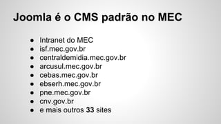 Joomla é o CMS padrão no MEC 
● Intranet do MEC 
● isf.mec.gov.br 
● centraldemidia.mec.gov.br 
● arcusul.mec.gov.br 
● cebas.mec.gov.br 
● ebserh.mec.gov.br 
● pne.mec.gov.br 
● cnv.gov.br 
● e mais outros 33 sites 
 
