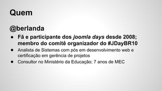 Quem 
@berlanda 
● Fã e participante dos joomla days desde 2008; 
membro do comitê organizador do #JDayBR10 
● Analista de Sistemas com pós em desenvolvimento web e 
certificação em gerência de projetos 
● Consultor no Ministério da Educação; 7 anos de MEC 
 
