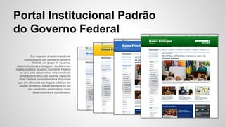 Portal Institucional Padrão 
do Governo Federal 
Em resposta à determinação de 
padronização dos portais do governo 
federal, um grupo de usuários, 
desenvolvedores e designers de diferentes 
órgãos públicos situados no Distrito Federal 
se uniu para desenvolver uma versão do 
portal padrão em CMS Joomla, capaz de 
fazer frente à única alternativa disponível 
que era oferecida aos órgãos públicos até 
aquele momento. Rafael Berlanda foi um 
dos envolvidos na iniciativa, como 
desenvolvedor e coordenador. 
 