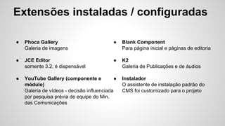 Extensões instaladas / configuradas 
● Phoca Gallery 
Galeria de imagens 
● JCE Editor 
somente 3.2, é dispensável 
● YouTube Gallery (componente e 
● Blank Component 
módulo) 
Galeria de vídeos - decisão influenciada 
por pesquisa prévia de equipe do Min. 
das Comunicações 
Para página inicial e páginas de editoria 
● K2 
Galeria de Publicações e de áudios 
● Instalador 
O assistente de instalação padrão do 
CMS foi customizado para o projeto 
 