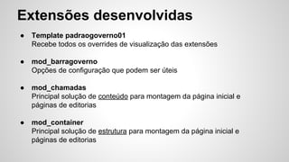 Extensões desenvolvidas 
● Template padraogoverno01 
Recebe todos os overrides de visualização das extensões 
● mod_barragoverno 
Opções de configuração que podem ser úteis 
● mod_chamadas 
Principal solução de conteúdo para montagem da página inicial e 
páginas de editorias 
● mod_container 
Principal solução de estrutura para montagem da página inicial e 
páginas de editorias 
 