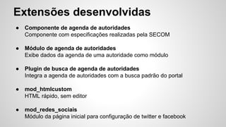 Extensões desenvolvidas 
● Componente de agenda de autoridades 
Componente com especificações realizadas pela SECOM 
● Módulo de agenda de autoridades 
Exibe dados da agenda de uma autoridade como módulo 
● Plugin de busca de agenda de autoridades 
Integra a agenda de autoridades com a busca padrão do portal 
● mod_htmlcustom 
HTML rápido, sem editor 
● mod_redes_sociais 
Módulo da página inicial para configuração de twitter e facebook 
 