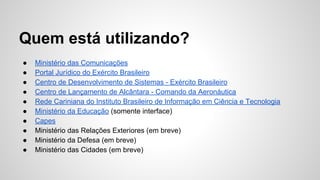 Quem está utilizando? 
● Ministério das Comunicações 
● Portal Jurídico do Exército Brasileiro 
● Centro de Desenvolvimento de Sistemas - Exército Brasileiro 
● Centro de Lançamento de Alcântara - Comando da Aeronáutica 
● Rede Cariniana do Instituto Brasileiro de Informação em Ciência e Tecnologia 
● Ministério da Educação (somente interface) 
● Capes 
● Ministério das Relações Exteriores (em breve) 
● Ministério da Defesa (em breve) 
● Ministério das Cidades (em breve) 
 