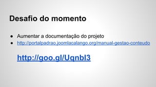 Desafio do momento 
● Aumentar a documentação do projeto 
● http://portalpadrao.joomlacalango.org/manual-gestao-conteudo 
http://goo.gl/UqnbI3 
 