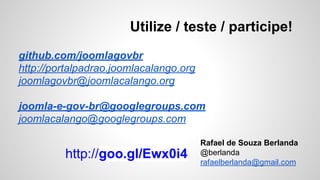 Utilize / teste / participe! 
github.com/joomlagovbr 
http://portalpadrao.joomlacalango.org 
joomlagovbr@joomlacalango.org 
joomla-e-gov-br@googlegroups.com 
joomlacalango@googlegroups.com 
Rafael de Souza Berlanda 
@berlanda 
rafaelberlanda@gmail.com 
http://goo.gl/Ewx0i4 
