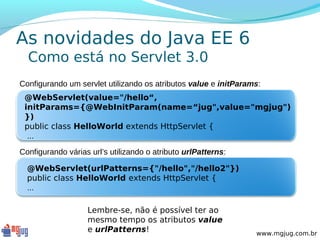 As novidades do Java EE 6
  Como está no Servlet 3.0
Configurando um servlet utilizando os atributos value e initParams:
 @WebServlet(value="/hello“,
 initParams={@WebInitParam(name=“jug",value="mgjug")
 })
 public class HelloWorld extends HttpServlet {
  ...
Configurando várias url’s utilizando o atributo urlPatterns:

  @WebServlet(urlPatterns={"/hello","/hello2"})
  public class HelloWorld extends HttpServlet {
  ...

                   Lembre-se, não é possível ter ao
                   mesmo tempo os atributos value
                   e urlPatterns!                                www.mgjug.com.br
 