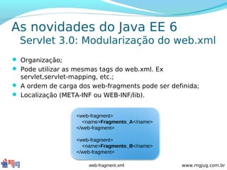 As novidades do Java EE 6
  Servlet 3.0: Modularização do web.xml
 Organização;
 Pode utilizar as mesmas tags do web.xml. Ex
  servlet,servlet-mapping, etc.;
 A ordem de carga dos web-fragments pode ser definida;
 Localização (META-INF ou WEB-INF/lib).


                   <web-fragment>
                     <name>Fragmento_A</name>
                   </web-fragment>

                   <web-fragment>
                     <name>Fragmento_B</name>
                   </web-fragment>

                       web-fragment.xml          www.mgjug.com.br
 