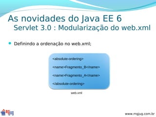 As novidades do Java EE 6
  Servlet 3.0 : Modularização do web.xml

 Definindo a ordenação no web.xml;


                  <absolute-ordering>

                  <name>Fragmento_B</name>

                  <name>Fragmento_A</name>

                  </absolute-ordering>

                             web.xml




                                             www.mgjug.com.br
 