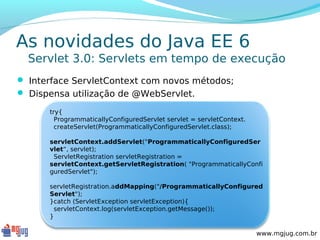 As novidades do Java EE 6
  Servlet 3.0: Servlets em tempo de execução
 Interface ServletContext com novos métodos;
 Dispensa utilização de @WebServlet.

      try{
        ProgrammaticallyConfiguredServlet servlet = servletContext.
        createServlet(ProgrammaticallyConfiguredServlet.class);

      servletContext.addServlet("ProgrammaticallyConfiguredSer
      vlet“, servlet);
       ServletRegistration servletRegistration =
      servletContext.getServletRegistration( "ProgrammaticallyConfi
      guredServlet");

      servletRegistration.addMapping("/ProgrammaticallyConfigured
      Servlet");
      }catch (ServletException servletException){
       servletContext.log(servletException.getMessage());
      }

                                                                      www.mgjug.com.br
 