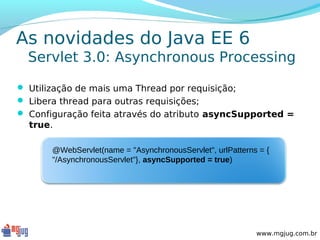 As novidades do Java EE 6
  Servlet 3.0: Asynchronous Processing

 Utilização de mais uma Thread por requisição;
 Libera thread para outras requisições;
 Configuração feita através do atributo asyncSupported =
  true.

       @WebServlet(name = "AsynchronousServlet", urlPatterns = {
       "/AsynchronousServlet"}, asyncSupported = true)




                                                            www.mgjug.com.br
 