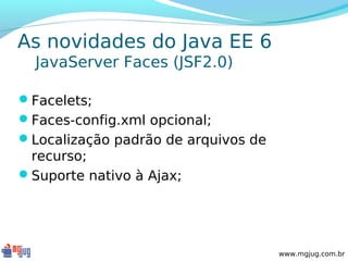 As novidades do Java EE 6
  JavaServer Faces (JSF2.0)

Facelets;
Faces-config.xml opcional;
Localização padrão de arquivos de
 recurso;
Suporte nativo à Ajax;




                                     www.mgjug.com.br
 