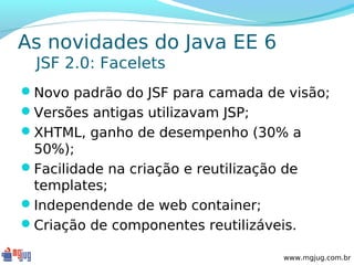 As novidades do Java EE 6
  JSF 2.0: Facelets
Novo padrão do JSF para camada de visão;
Versões antigas utilizavam JSP;
XHTML, ganho de desempenho (30% a
 50%);
Facilidade na criação e reutilização de
 templates;
Independende de web container;
Criação de componentes reutilizáveis.

                                     www.mgjug.com.br
 