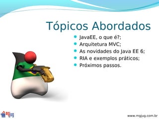 Tópicos Abordados
     JavaEE, o que é?;
     Arquitetura MVC;
     As novidades do Java EE 6;
     RIA e exemplos práticos;
     Próximos passos.




                          www.mgjug.com.br
 