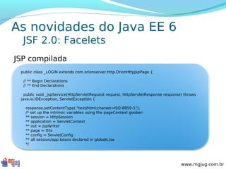 As novidades do Java EE 6
  JSF 2.0: Facelets
JSP compilada
 public class _LOGIN extends com.orionserver.http.OrionHttpJspPage {
   
   // ** Begin Declarations
   // ** End Declarations
  
   public void _jspService(HttpServletRequest request, HttpServletResponse response) throws
 java.io.IOException, ServletException {
  
     response.setContentType( "text/html;charset=ISO-8859-1");
     /* set up the intrinsic variables using the pageContext goober:
     ** session = HttpSession
     ** application = ServletContext
     ** out = JspWriter
     ** page = this
     ** config = ServletConfig
     ** all session/app beans declared in globals.jsa
     */




                                                                                   www.mgjug.com.br
 