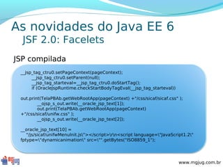 As novidades do Java EE 6
  JSF 2.0: Facelets
JSP compilada
 __jsp_tag_ctru0.setPageContext(pageContext);
      __jsp_tag_ctru0.setParent(null);
      __jsp_tag_starteval=__jsp_tag_ctru0.doStartTag();
      if (OracleJspRuntime.checkStartBodyTagEval(__jsp_tag_starteval))

 out.print(TelaPBAb.getWebRootApp(pageContext) +"/css/sicaf/sicaf.css" );
         __ojsp_s_out.write(__oracle_jsp_text[1]);
         out.print(TelaPBAb.getWebRootApp(pageContext)
 +"/css/sicaf/unifw.css" );
         __ojsp_s_out.write(__oracle_jsp_text[2]);

 __oracle_jsp_text[10] =
    "/js/sicaf/unifwMenuInit.js"></script>rn<script language="JavaScript1.2"
 fptype="dynamicanimation" src="".getBytes("ISO8859_1");




                                                                          www.mgjug.com.br
 
