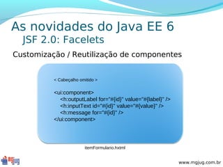 As novidades do Java EE 6
  JSF 2.0: Facelets
Customização / Reutilização de componentes


          < Cabeçalho omitido >


          <ui:component>
            <h:outputLabel for="#{id}" value="#{label}" />
            <h:inputText id="#{id}" value="#{value}" />
            <h:message for="#{id}" />
          </ui:component>




                        itemFormulario.hxtml


                                                             www.mgjug.com.br
 