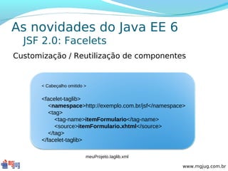 As novidades do Java EE 6
  JSF 2.0: Facelets
Customização / Reutilização de componentes


      < Cabeçalho omitido >


      <facelet-taglib>
         <namespace>http://exemplo.com.br/jsf</namespace>
         <tag>
            <tag-name>itemFormulario</tag-name>
            <source>itemFormulario.xhtml</source>
         </tag>
      </facelet-taglib>

                          meuProjeto.taglib.xml

                                                        www.mgjug.com.br
 