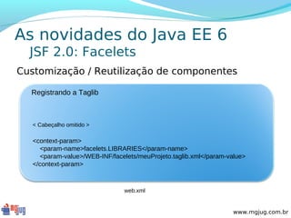 As novidades do Java EE 6
  JSF 2.0: Facelets
Customização / Reutilização de componentes

  Registrando a Taglib



   < Cabeçalho omitido >

   <context-param>
     <param-name>facelets.LIBRARIES</param-name>
     <param-value>/WEB-INF/facelets/meuProjeto.taglib.xml</param-value>
   </context-param>



                                web.xml


                                                                   www.mgjug.com.br
 
