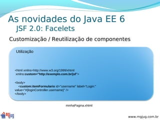 As novidades do Java EE 6
  JSF 2.0: Facelets
Customização / Reutilização de componentes

  Utilização



 <html xmlns=http://www.w3.org/1999/xhtml
 xmlns:custom="http://exemplo.com.br/jsf">

 <body>
   <custom:itemFormulario id="username" label=“Login:"
 value="#{loginController.username}" />
 </body>


                                  minhaPagina.xhtml


                                                         www.mgjug.com.br
 