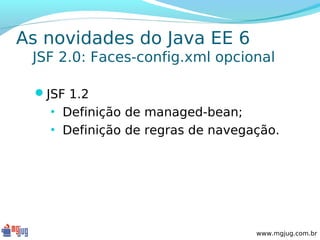 As novidades do Java EE 6
 JSF 2.0: Faces-config.xml opcional

 JSF 1.2
   • Definição de managed-bean;
   • Definição de regras de navegação.




                                  www.mgjug.com.br
 