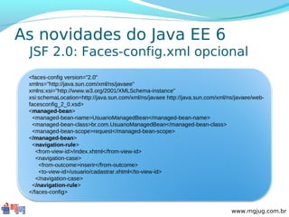 As novidades do Java EE 6
 JSF 2.0: Faces-config.xml opcional
 <faces-config version="2.0"
 xmlns="http://java.sun.com/xml/ns/javaee"
 xmlns:xsi="http://www.w3.org/2001/XMLSchema-instance"
 xsi:schemaLocation=http://java.sun.com/xml/ns/javaee http://java.sun.com/xml/ns/javaee/web-
 facesconfig_2_0.xsd>
 <managed-bean>
  <managed-bean-name>UsuarioManagedBean</managed-bean-name>
  <managed-bean-class>br.com.UsuarioManagedBean</managed-bean-class>
  <managed-bean-scope>request</managed-bean-scope>
 </managed-bean>
  <navigation-rule>
    <from-view-id>/index.xhtml</from-view-id>
    <navigation-case>
     <from-outcome>inserir</from-outcome>
     <to-view-id>/usuario/cadastrar.xhtml</to-view-id>
    </navigation-case>
  </navigation-rule>
 </faces-config>


                                                                               www.mgjug.com.br
 