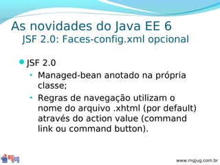 As novidades do Java EE 6
 JSF 2.0: Faces-config.xml opcional

 JSF 2.0
   • Managed-bean anotado na própria
     classe;
   • Regras de navegação utilizam o
     nome do arquivo .xhtml (por default)
     através do action value (command
     link ou command button).


                                    www.mgjug.com.br
 