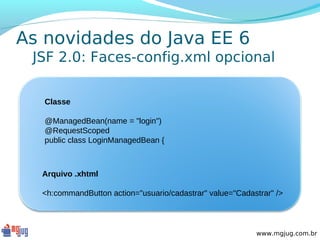 As novidades do Java EE 6
 JSF 2.0: Faces-config.xml opcional

   Classe

   @ManagedBean(name = "login")
   @RequestScoped
   public class LoginManagedBean {



  Arquivo .xhtml

  <h:commandButton action="usuario/cadastrar" value="Cadastrar" />



                                                          www.mgjug.com.br
 