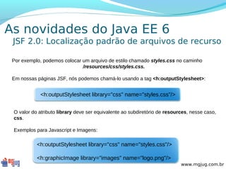 As novidades do Java EE 6
 JSF 2.0: Localização padrão de arquivos de recurso

 Por exemplo, podemos colocar um arquivo de estilo chamado styles.css no caminho
                              /resources/css/styles.css.

 Em nossas páginas JSF, nós podemos chamá-lo usando a tag <h:outputStylesheet>:


            <h:outputStylesheet library="css" name="styles.css"/>


 O valor do atributo library deve ser equivalente ao subdiretório de resources, nesse caso,
 css.

 Exemplos para Javascript e Imagens:

           <h:outputStylesheet library="css" name="styles.css"/>

           <h:graphicImage library="images" name="logo.png"/>
                                                                           www.mgjug.com.br
 