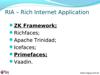 RIA – Rich Internet Application

 ZK Framework;
 Richfaces;
 Apache Trinidad;
 Icefaces;
 Primefaces;
 Vaadin.

                           www.mgjug.com.br
 