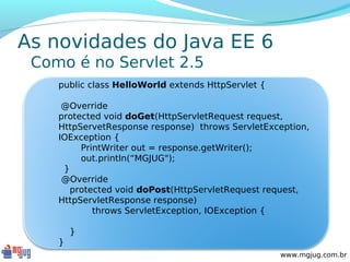 As novidades do Java EE 6
 Como é no Servlet 2.5
    public class HelloWorld extends HttpServlet {

     @Override
    protected void doGet(HttpServletRequest request,
    HttpServetResponse response) throws ServletException,
    IOException {
         PrintWriter out = response.getWriter();
         out.println(“MGJUG");
     }
     @Override
       protected void doPost(HttpServletRequest request,
    HttpServletResponse response)
            throws ServletException, IOException {

        }
    }
                                                    www.mgjug.com.br
 