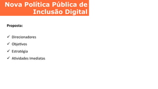Nova Política Pública de
Inclusão Digital	
  
Proposta:	
  
	
  
ü  Direcionadores	
  
ü  ObjeCvos	
  
ü  Estratégia	
  
ü  ACvidades	
  Imediatas	
  
 