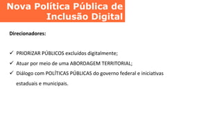 Nova Política Pública de
Inclusão Digital	
  
Direcionadores:	
  
	
  
ü  PRIORIZAR	
  PÚBLICOS	
  excluídos	
  digitalmente;	
  
ü  Atuar	
  por	
  meio	
  de	
  uma	
  ABORDAGEM	
  TERRITORIAL;	
  
ü  Diálogo	
  com	
  POLÍTICAS	
  PÚBLICAS	
  do	
  governo	
  federal	
  e	
  iniciaCvas	
  
estaduais	
  e	
  municipais.	
  
 