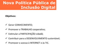 Nova Política Pública de
Inclusão Digital	
  
Obje8vos:	
  
	
  
ü  Gerar	
  CONHECIMENTO;	
  
ü  Promover	
  o	
  TRABALHO	
  cooperaCvo;	
  
ü  EsCmular	
  a	
  PARTICIPAÇÃO	
  cidadã;	
  
ü  Contribuir	
  para	
  o	
  DESENVOLVIMENTO	
  sustentável;	
  
ü  Promover	
  o	
  acesso	
  à	
  INTERNET	
  e	
  às	
  TIC.	
  
 