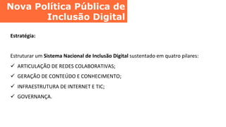Nova Política Pública de
Inclusão Digital	
  
Estratégia:	
  
	
  
Estruturar	
  um	
  Sistema	
  Nacional	
  de	
  Inclusão	
  Digital	
  sustentado	
  em	
  quatro	
  pilares:	
  
ü  ARTICULAÇÃO	
  DE	
  REDES	
  COLABORATIVAS;	
  
ü  GERAÇÃO	
  DE	
  CONTEÚDO	
  E	
  CONHECIMENTO;	
  
ü  INFRAESTRUTURA	
  DE	
  INTERNET	
  E	
  TIC;	
  
ü  GOVERNANÇA.	
  
 