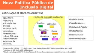 Nova Política Pública de
Inclusão Digital	
  
ARTICULAÇÃO	
  DE	
  REDES	
  COLABORATIVAS	
  
PROPÓSITO:	
  
Promover	
  a	
  
arCculação	
  das	
  
diversas	
  
iniciaCvas	
  de	
  ID,	
  
por	
  meio	
  da	
  
revitalização	
  da	
  
rede	
  de	
  PID,	
  para	
  
fortalecimento	
  e	
  
autonomia	
  da	
  
cidadania.	
  
#RedeTerritorial	
  
#TrocaDeSaberes	
  
#CriaCvidadePopular	
  
#DadosAbertos	
  
#ProduçãoLocal	
  
#EconomiaSolidária	
  
Telecentros,	
  MC	
  =	
  9.514*	
  /	
  CVT,	
  MCTI	
  =	
  500	
  /	
  Casas	
  Digitais,	
  MDA	
  =	
  300	
  /	
  Rádios	
  Comunitárias,	
  MC	
  =	
  4600	
  
/	
  iniciaCvas	
  do	
  MD,	
  MinC,	
  MEC,	
  MDS	
  e	
  outros.	
  
*	
  Estudo	
  realizado	
  pelo	
  CGI,	
  TIC	
  Centros	
  Públicos	
  de	
  Acesso:	
  Pesquisa	
  sobre	
  o	
  uso	
  de	
  telecentros	
  no	
  Brasil,	
  2013.	
  
 