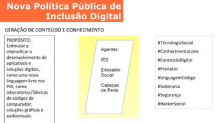 Nova Política Pública de
Inclusão Digital	
  
GERAÇÃO	
  DE	
  CONTEÚDO	
  E	
  CONHECIMENTO	
  
PROPÓSITO:	
  
EsCmular	
  e	
  
intensiﬁcar	
  o	
  
desenvolvimento	
  de	
  
aplicaCvos	
  e	
  
soluções	
  digitais,	
  
como	
  uma	
  nova	
  
linguagem	
  livre	
  nos	
  
PID,	
  como	
  
laboratórios/fábricas	
  
de	
  códigos	
  de	
  
computador,	
  
soluções	
  gráﬁcas	
  e	
  
audiovisuais.	
  
#TecnologiaSocial	
  
#ConhecimentoLivre	
  
#ConteúdoDigital	
  
#Pronatec	
  
#LinguagemCódigo	
  
#Soberania	
  
#Segurança	
  
#HackerSocial	
  
 