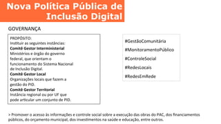 Nova Política Pública de
Inclusão Digital	
  
GOVERNANÇA	
  
PROPÓSITO:	
  
InsCtuir	
  as	
  seguintes	
  instâncias:	
  
Comitê	
  Gestor	
  Interministerial	
  
Ministérios	
  e	
  órgão	
  do	
  governo	
  
federal,	
  que	
  orientam	
  o	
  
funcionamento	
  do	
  Sistema	
  Nacional	
  
de	
  Inclusão	
  Digital.	
  
Comitê	
  Gestor	
  Local	
  
Organizações	
  locais	
  que	
  fazem	
  a	
  
gestão	
  do	
  PID.	
  
Comitê	
  Gestor	
  Territorial	
  
Instância	
  regional	
  ou	
  por	
  UF	
  que	
  
pode	
  arCcular	
  um	
  conjunto	
  de	
  PID.	
  
#GestãoComunitária	
  
#MonitoramentoPúblico	
  
#ControleSocial	
  
#RedesLocais	
  
#RedesEmRede	
  
>	
  Promover	
  o	
  acesso	
  às	
  informações	
  e	
  controle	
  social	
  sobre	
  a	
  execução	
  das	
  obras	
  do	
  PAC,	
  dos	
  ﬁnanciamentos	
  
públicos,	
  do	
  orçamento	
  municipal,	
  dos	
  invesCmentos	
  na	
  saúde	
  e	
  educação,	
  entre	
  outros.	
  
 