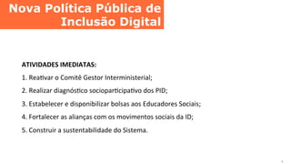 Nova Política Pública de
Inclusão Digital	
  
.	
  
ATIVIDADES	
  IMEDIATAS:	
  
1.	
  ReaCvar	
  o	
  Comitê	
  Gestor	
  Interministerial;	
  
2.	
  Realizar	
  diagnósCco	
  socioparCcipaCvo	
  dos	
  PID;	
  
3.	
  Estabelecer	
  e	
  disponibilizar	
  bolsas	
  aos	
  Educadores	
  Sociais;	
  
4.	
  Fortalecer	
  as	
  alianças	
  com	
  os	
  movimentos	
  sociais	
  da	
  ID;	
  
5.	
  Construir	
  a	
  sustentabilidade	
  do	
  Sistema.	
  
 