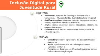 OBJETIVOS	
  
ü  Apresentar	
  à	
  JR	
  no	
  uso	
  das	
  Tecnologias	
  da	
  Informação	
  e	
  
Comunicação	
  -­‐	
  TIC,	
  respeitando	
  a	
  diversidade	
  cultural	
  e	
  regional;	
  
ü  Qualiﬁcar	
  e	
  ampliar	
  o	
  número	
  de	
  conexões	
  e	
  equipamentos	
  para	
  
acesso	
  à	
  internet	
  em	
  áreas	
  rurais	
  e	
  remotas;	
  
ü  Ampliar	
  o	
  acesso	
  aos	
  serviços	
  públicos	
  e	
  às	
  ações	
  de	
  cidadania	
  nas	
  
áreas	
  rurais	
  e	
  remotas	
  
ü  Estimular	
  atuação	
  pautada	
  na	
  cidadania	
  e	
  na	
  função	
  social	
  da	
  
educação	
  superior.	
  
MISSÃO	
  
ü  Capacitar	
  professores	
  e	
  professoras	
  das	
  Escolas	
  Públicas	
  de	
  
áreas	
  rurais;	
  
ü  Apoiar	
  a	
  proﬁssionalização	
  nas	
  cadeias	
  produtivas	
  da	
  
agricultura	
  familiar;	
  e	
  
ü  Formar	
  jovens	
  do	
  campo,	
  em	
  diferentes	
  linguagens	
  e	
  técnicas	
  
na	
  área	
  da	
  comunicação	
  digital.	
  
Inclusão Digital para
Juventude Rural
 