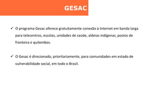 GESAC	
  
ü  O	
  programa	
  Gesac	
  oferece	
  gratuitamente	
  conexão	
  à	
  Internet	
  em	
  banda	
  larga	
  
para	
  telecentros,	
  escolas,	
  unidades	
  de	
  saúde,	
  aldeias	
  indígenas,	
  postos	
  de	
  
fronteira	
  e	
  quilombos.	
  
ü  O	
  Gesac	
  é	
  direcionado,	
  prioritariamente,	
  para	
  comunidades	
  em	
  estado	
  de	
  
vulnerabilidade	
  social,	
  em	
  todo	
  o	
  Brasil.	
  	
  
 