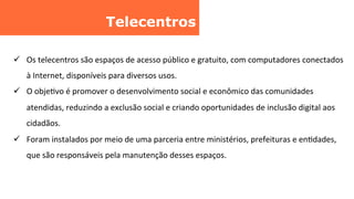 Telecentros	
  
ü  Os	
  telecentros	
  são	
  espaços	
  de	
  acesso	
  público	
  e	
  gratuito,	
  com	
  computadores	
  conectados	
  
à	
  Internet,	
  disponíveis	
  para	
  diversos	
  usos.	
  	
  
ü  O	
  objeCvo	
  é	
  promover	
  o	
  desenvolvimento	
  social	
  e	
  econômico	
  das	
  comunidades	
  
atendidas,	
  reduzindo	
  a	
  exclusão	
  social	
  e	
  criando	
  oportunidades	
  de	
  inclusão	
  digital	
  aos	
  
cidadãos.	
  
ü  Foram	
  instalados	
  por	
  meio	
  de	
  uma	
  parceria	
  entre	
  ministérios,	
  prefeituras	
  e	
  enCdades,	
  
que	
  são	
  responsáveis	
  pela	
  manutenção	
  desses	
  espaços.	
  
 